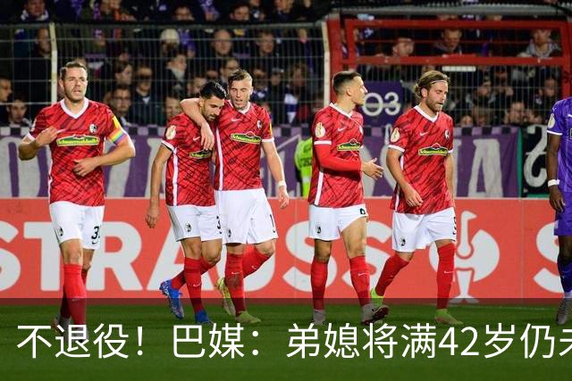 不退役！巴媒：弟媳将满42岁仍未确定下家+仍在规划 欧洲多队有意