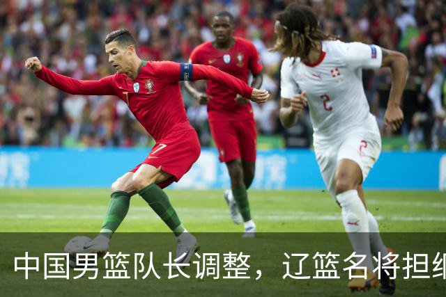 中国男篮队长调整，辽篮名将担纲！