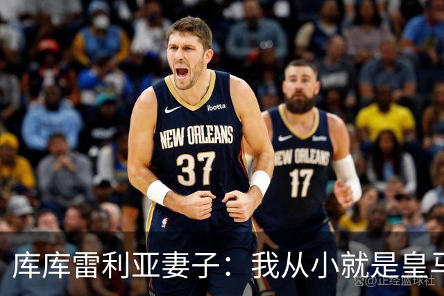 库库雷利亚妻子：我从小就是皇马球迷，为库库加盟皇马感到高兴
