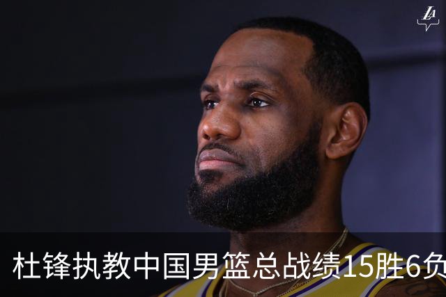 杜锋执教中国男篮总战绩15胜6负 胜率达71.4%