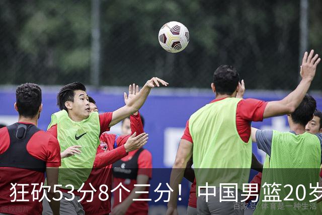 狂砍53分8个三分！中国男篮20岁2米前锋崭露头角：崔永熙替补大放异彩