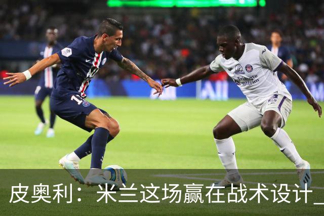 皮奥利：米兰这场赢在战术设计 我们统治比赛70分钟