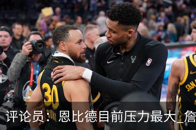 评论员：恩比德目前压力最大 詹姆斯现在退役也保底历史前五