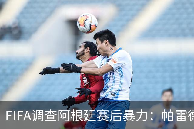 FIFA调查阿根廷赛后暴力：帕雷德斯锁喉踢倒加西亚，名宿斥耻辱